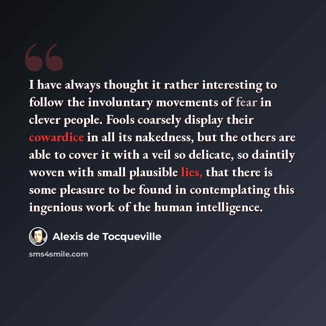 “I have always thought it rather interesting to follow the involuntary movements of fear in clever people. Fools coarsely display their cowardice in all its nakedness, but the others are able to cover it with a veil so delicate, so daintily woven with small plausible lies, that there is some…” quote by Alexis de Tocqueville