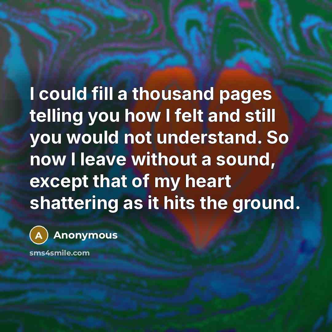 “I could fill a thousand pages telling you how I felt and still you would not understand. So now I leave without a sound, except that of my heart shattering as it hits the ground.” quote by Anonymous