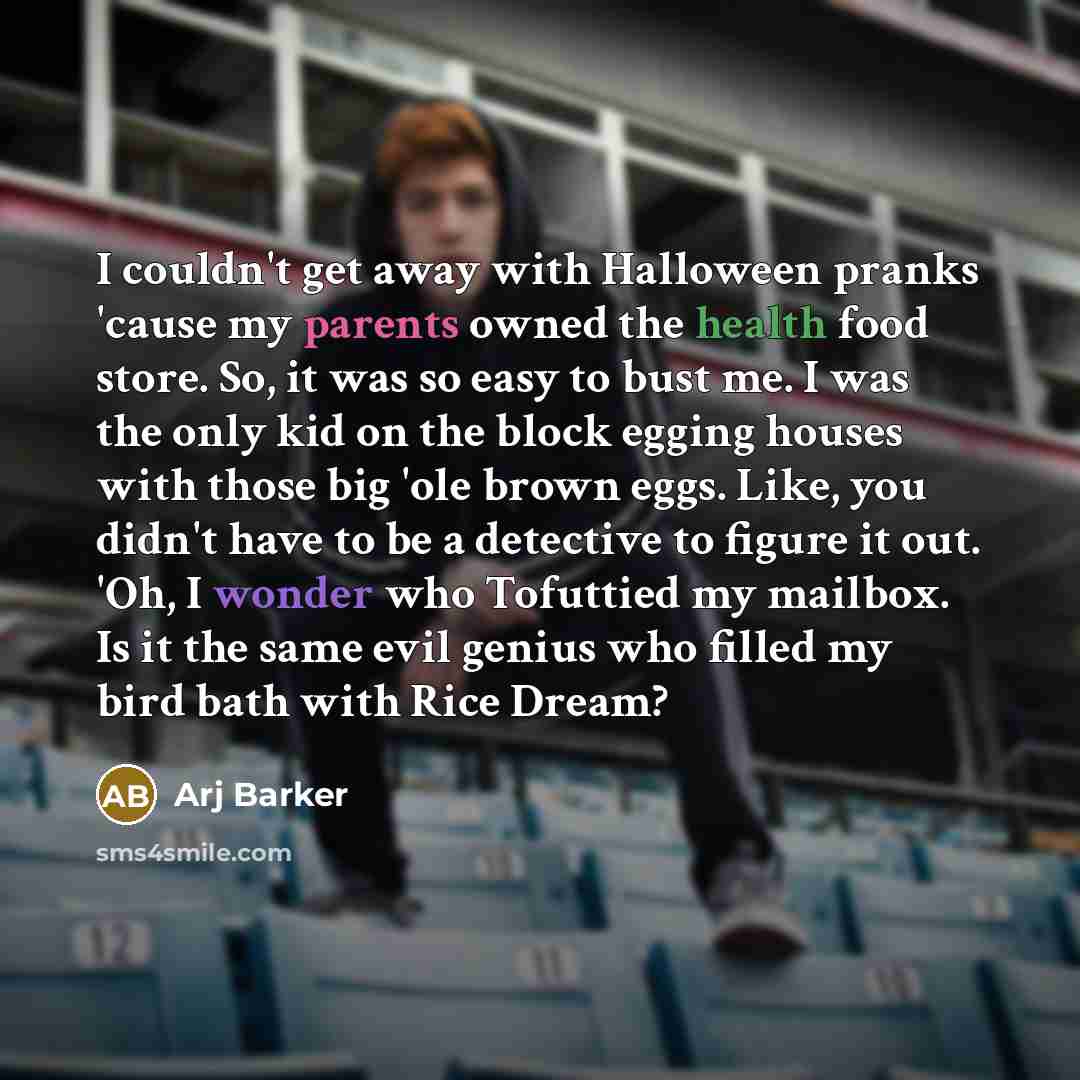 “I couldn't get away with Halloween pranks 'cause my parents owned the health food store. So, it was so easy to bust me. I was the only kid on the block egging houses with those big 'ole brown eggs. Like, you didn't have to be a detective to figure it out. 'Oh, I wonder who Tofuttied my mailbox. Is…” quote by Arj Barker