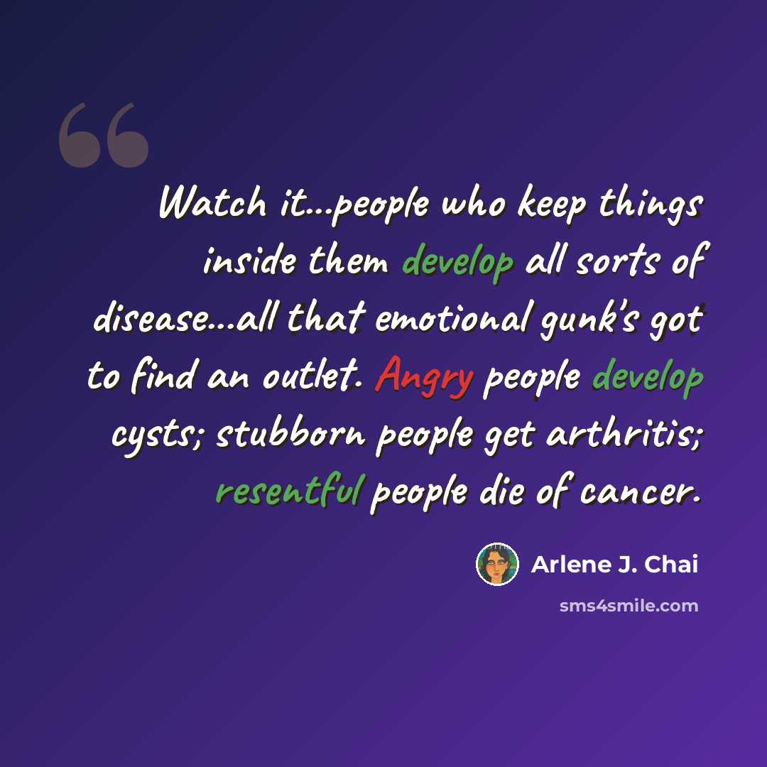 “Watch it...people who keep things inside them develop all sorts of disease...all that emotional gunk's got to find an outlet. Angry people develop cysts; stubborn people get arthritis; resentful people die of cancer.” quote by Arlene J. Chai