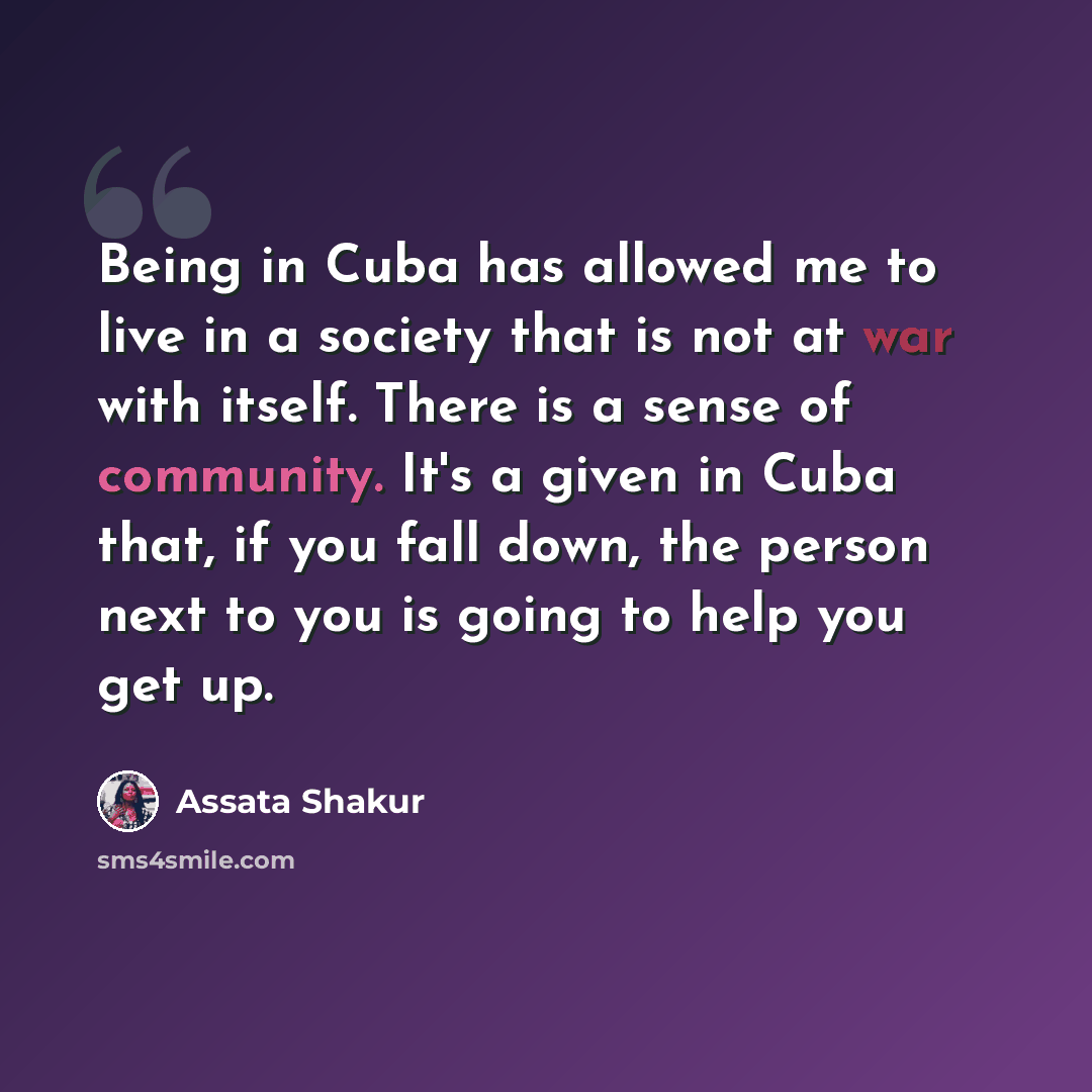 “Being in Cuba has allowed me to live in a society that is not at war with itself. There is a sense of community. It's a given in Cuba that, if you fall down, the person next to you is going to help you get up.” quote by Assata Shakur