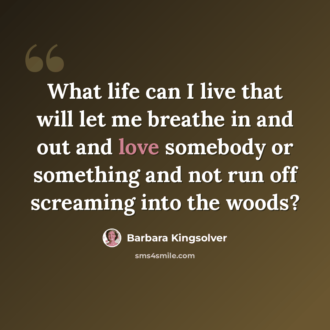 “What life can I live that will let me breathe in and out and love somebody or something and not run off screaming into the woods?” quote by Barbara Kingsolver
