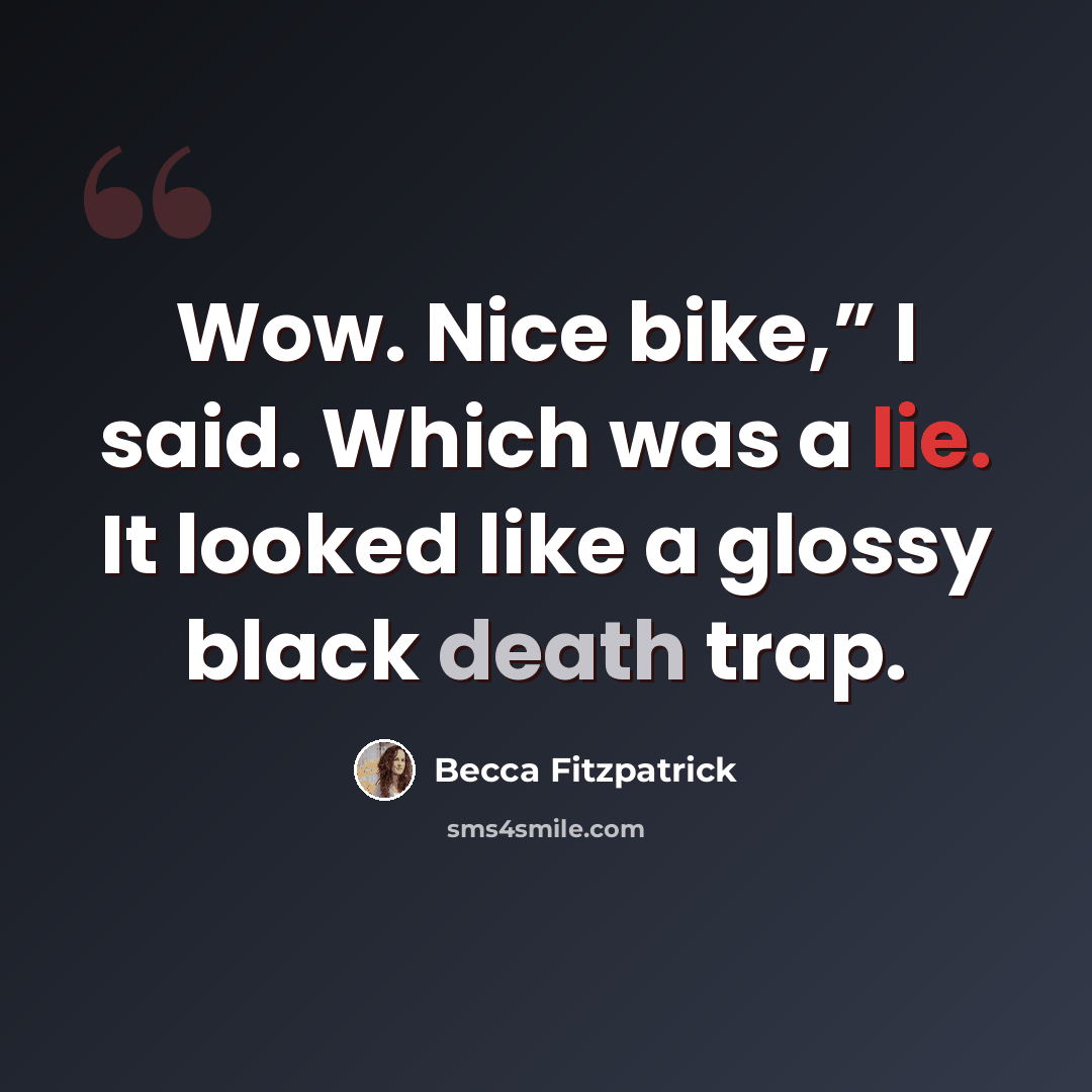 “Wow. Nice bike,” I said. Which was a lie. It looked like a glossy black death trap.” quote by Becca Fitzpatrick