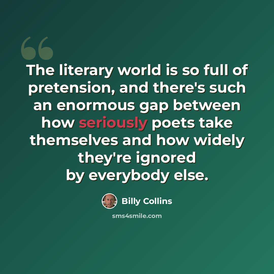 “The literary world is so full of pretension, and there's such an enormous gap between how seriously poets take themselves and how widely they're ignored by everybody else.” quote by Billy Collins