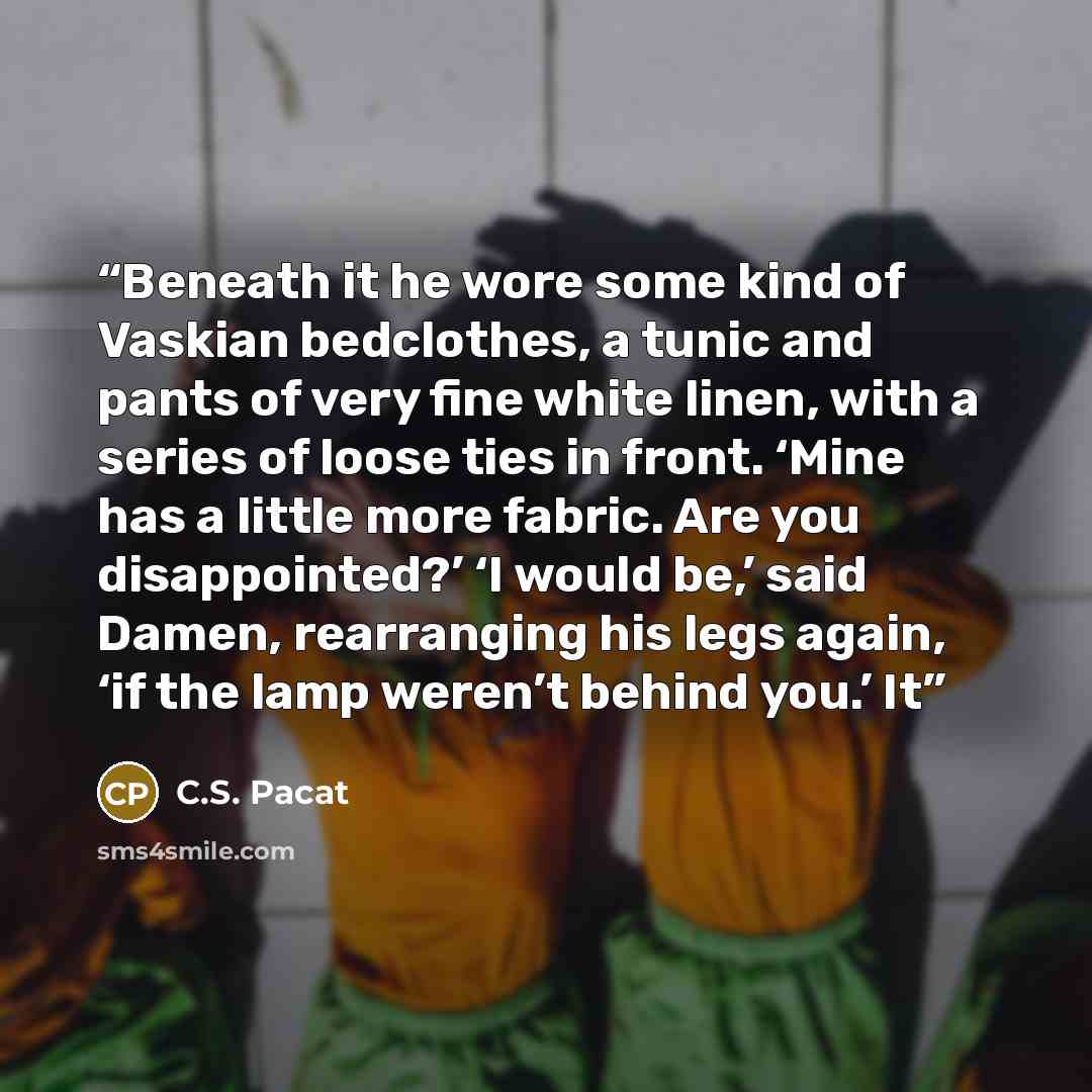 “Beneath it he wore some kind of Vaskian bedclothes, a tunic and pants of very fine white linen, with a series of loose ties in front. ‘Mine has a little more fabric. Are you disappointed?’ ‘I would be,’ said Damen, rearranging his legs again, ‘if the lamp weren’t behind you.’ It” quote by C.S. Pacat