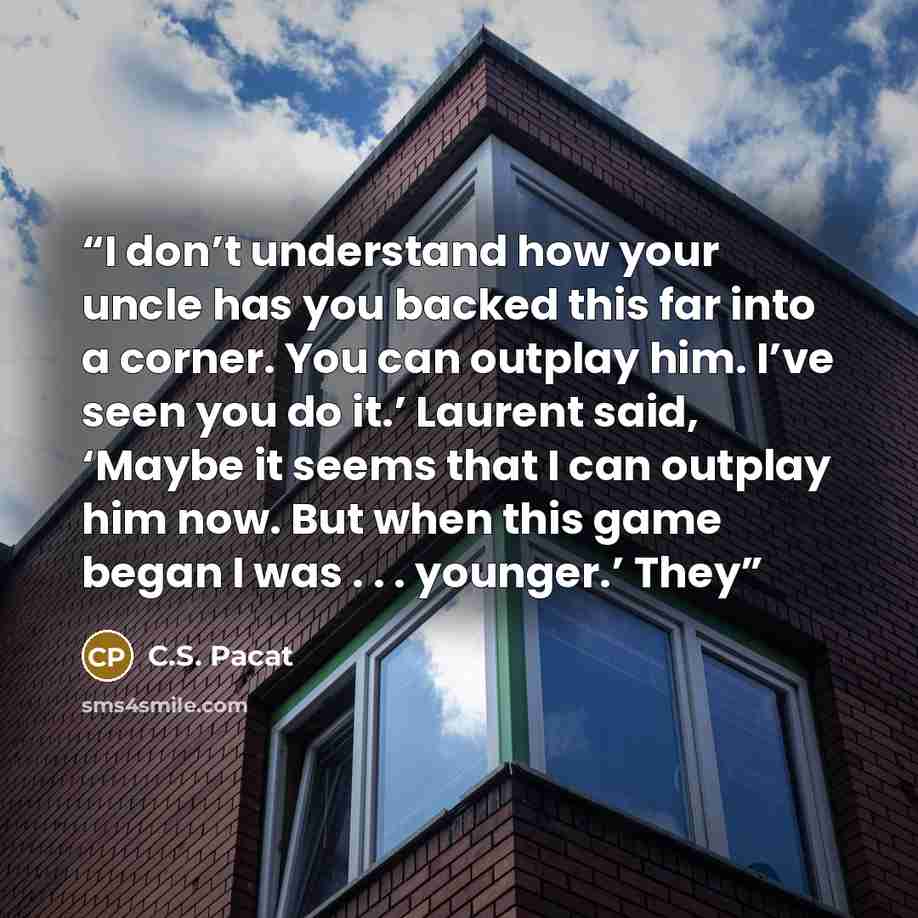 “I don’t understand how your uncle has you backed this far into a corner. You can outplay him. I’ve seen you do it.’ Laurent said, ‘Maybe it seems that I can outplay him now. But when this game began I was . . . younger.’ They” quote by C.S. Pacat