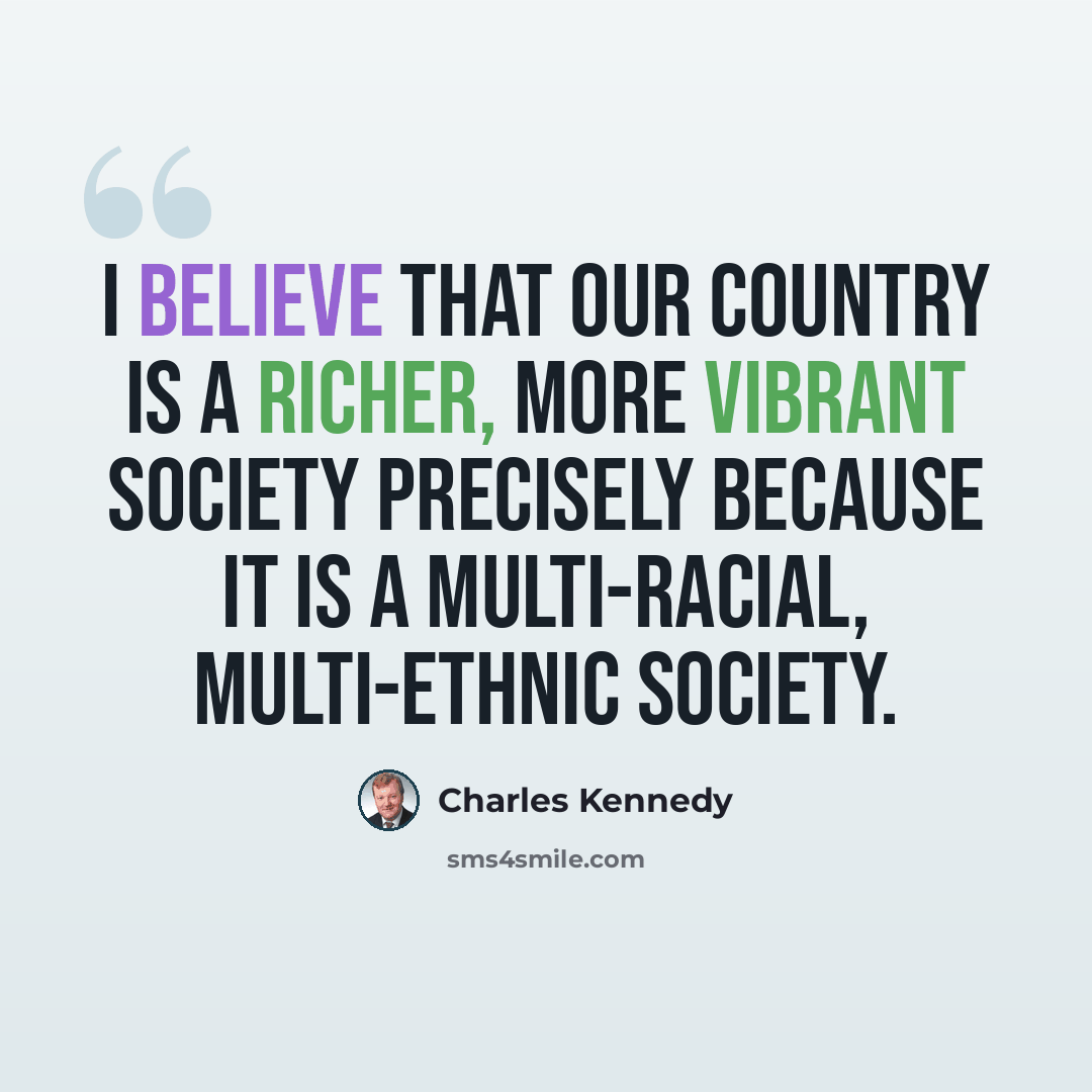 “I believe that our country is a richer, more vibrant society precisely because it is a multi-racial, multi-ethnic society.” quote by Charles Kennedy