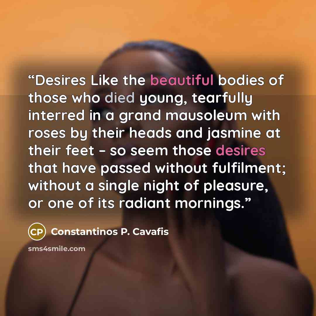 “Desires Like the beautiful bodies of those who died young, tearfully interred in a grand mausoleum with roses by their heads and jasmine at their feet – so seem those desires that have passed without fulfilment; without a single night of pleasure, or one of its radiant mornings.” quote by Constantinos P. Cavafis