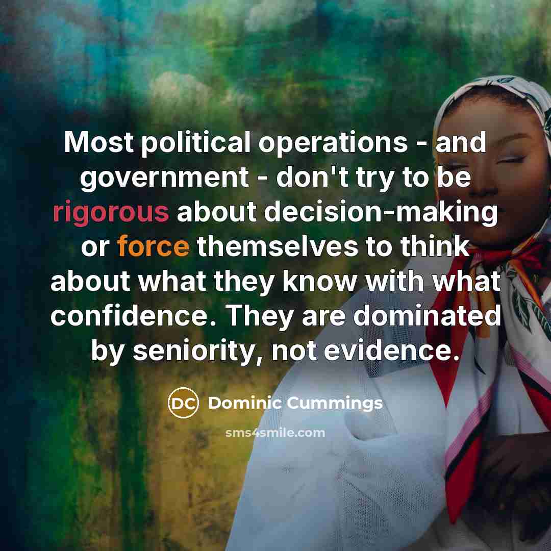 “Most political operations - and government - don't try to be rigorous about decision-making or force themselves to think about what they know with what confidence. They are dominated by seniority, not evidence.” quote by Dominic Cummings