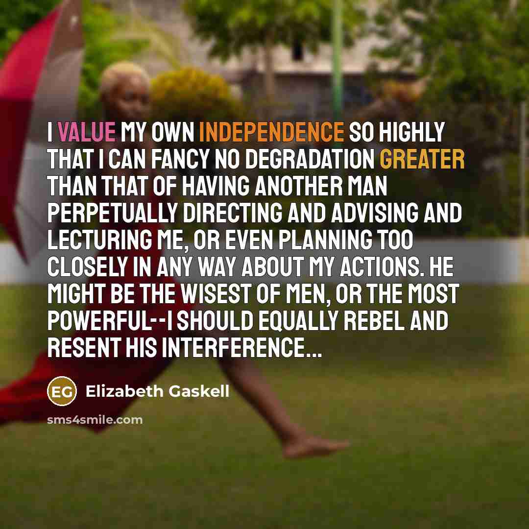 “I value my own independence so highly that I can fancy no degradation greater than that of having another man perpetually directing and advising and lecturing me, or even planning too closely in any way about my actions. He might be the wisest of men, or the most powerful--I should equally rebel…” quote by Elizabeth Gaskell