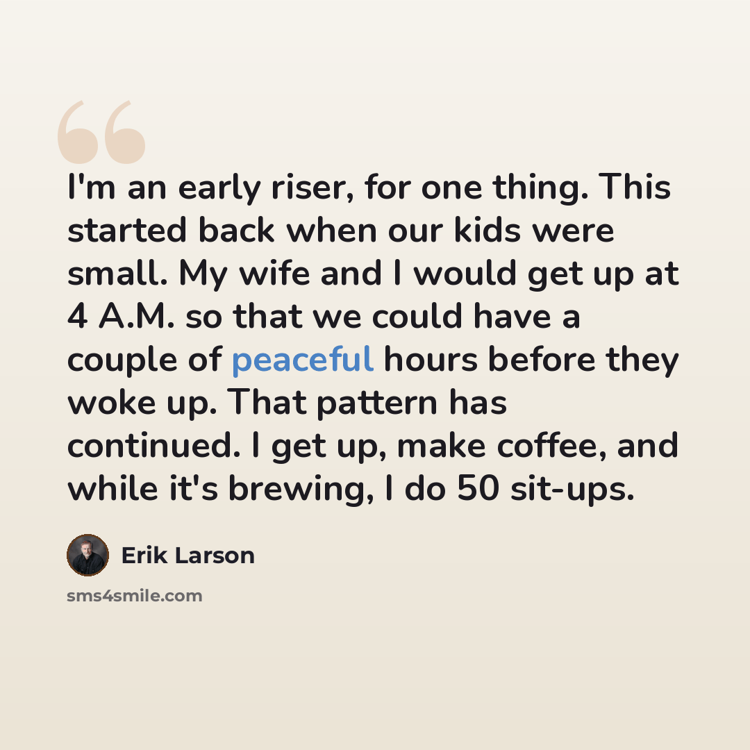 “I'm an early riser, for one thing. This started back when our kids were small. My wife and I would get up at 4 A.M. so that we could have a couple of peaceful hours before they woke up. That pattern has continued. I get up, make coffee, and while it's brewing, I do 50 sit-ups.” quote by Erik Larson