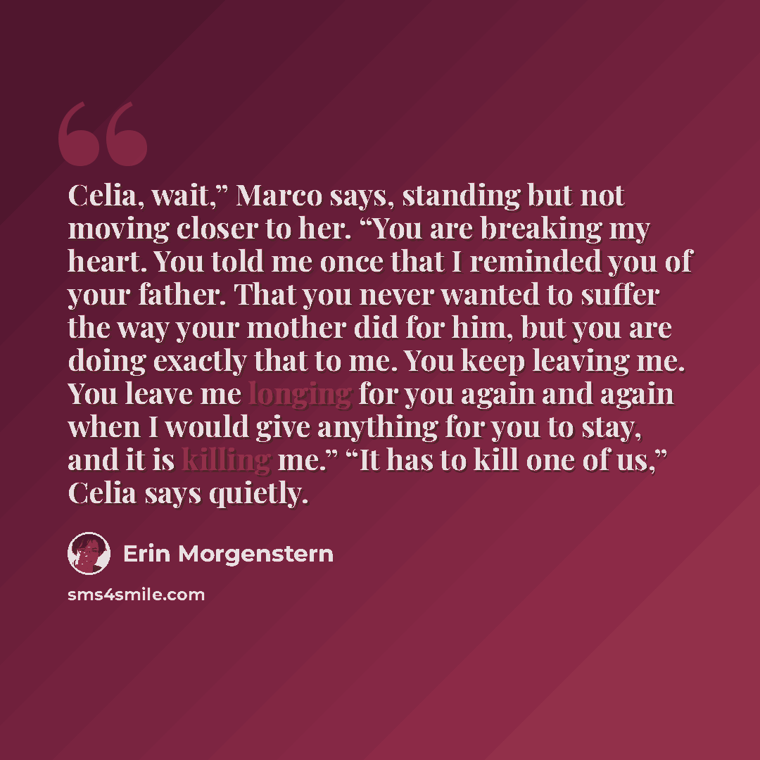 “Celia, wait,” Marco says, standing but not moving closer to her. “You are breaking my heart. You told me once that I reminded you of your father. That you never wanted to suffer the way your mother did for him, but you are doing exactly that to me. You keep leaving me. You leave me longing for you…” quote by Erin Morgenstern
