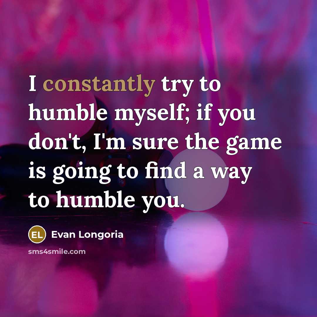 “I constantly try to humble myself; if you don't, I'm sure the game is going to find a way to humble you.” quote by Evan Longoria
