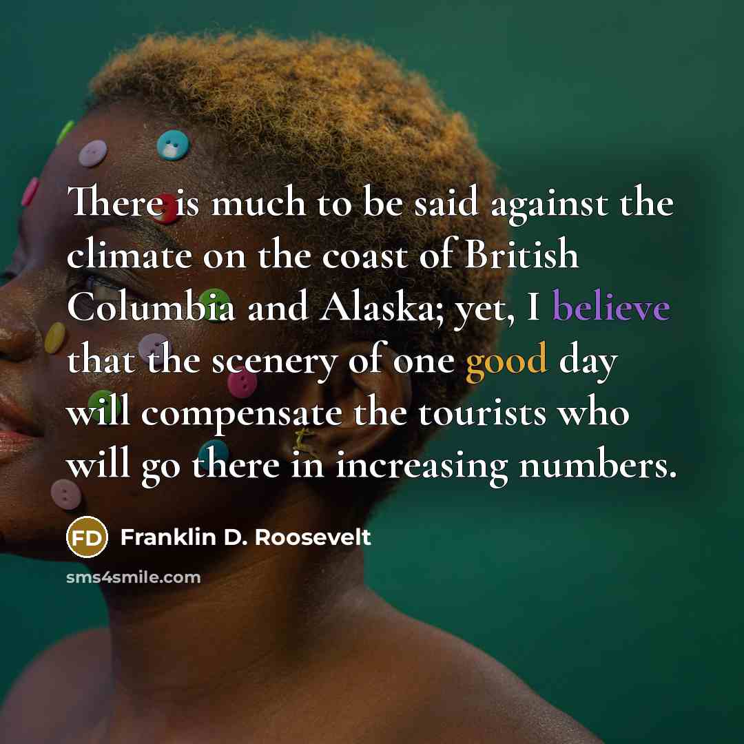 “There is much to be said against the climate on the coast of British Columbia and Alaska; yet, I believe that the scenery of one good day will compensate the tourists who will go there in increasing numbers.” quote by Franklin D. Roosevelt