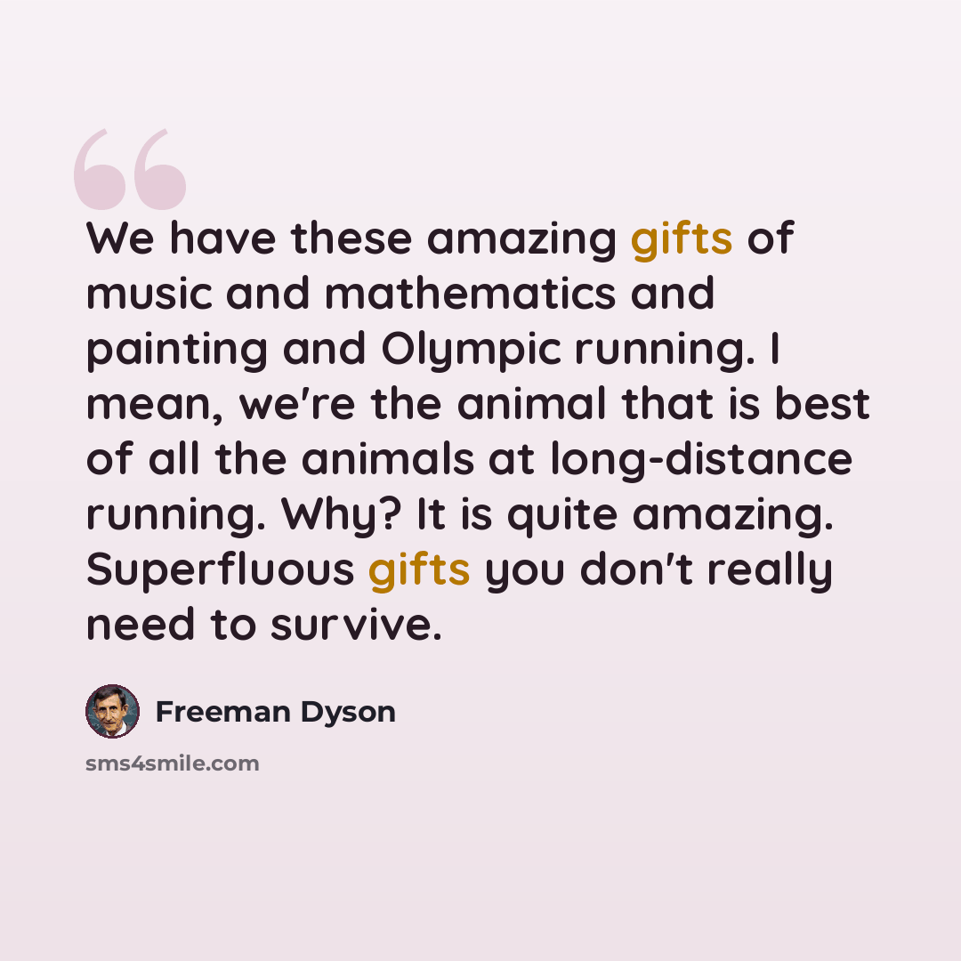 “We have these amazing gifts of music and mathematics and painting and Olympic running. I mean, we're the animal that is best of all the animals at long-distance running. Why? It is quite amazing. Superfluous gifts you don't really need to survive.” quote by Freeman Dyson
