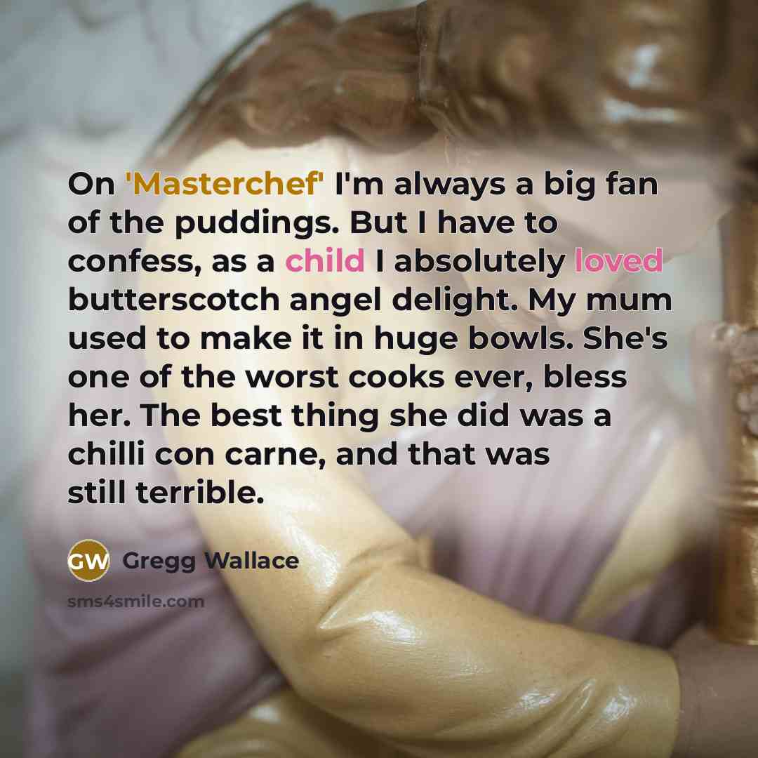 “On 'Masterchef' I'm always a big fan of the puddings. But I have to confess, as a child I absolutely loved butterscotch angel delight. My mum used to make it in huge bowls. She's one of the worst cooks ever, bless her. The best thing she did was a chilli con carne, and that was still terrible.” quote by Gregg Wallace