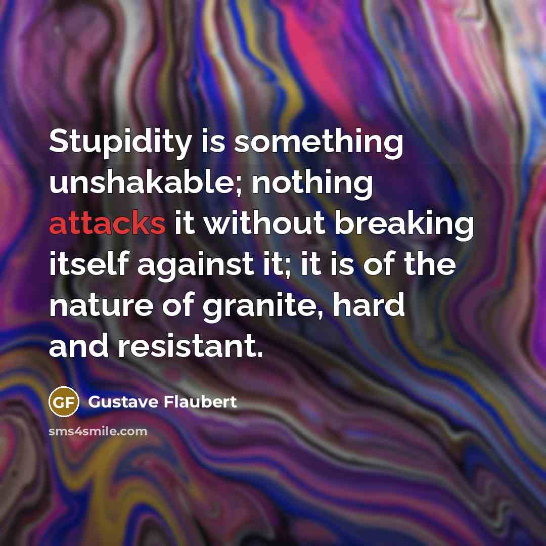 “Stupidity is something unshakable; nothing attacks it without breaking itself against it; it is of the nature of granite, hard and resistant.” quote by Gustave Flaubert