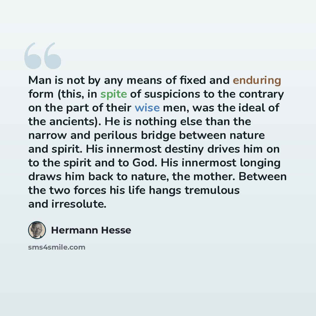 “Man is not by any means of fixed and enduring form (this, in spite of suspicions to the contrary on the part of their wise men, was the ideal of the ancients). He is nothing else than the narrow and perilous bridge between nature and spirit. His innermost destiny drives him on to the spirit and to…” quote by Hermann Hesse