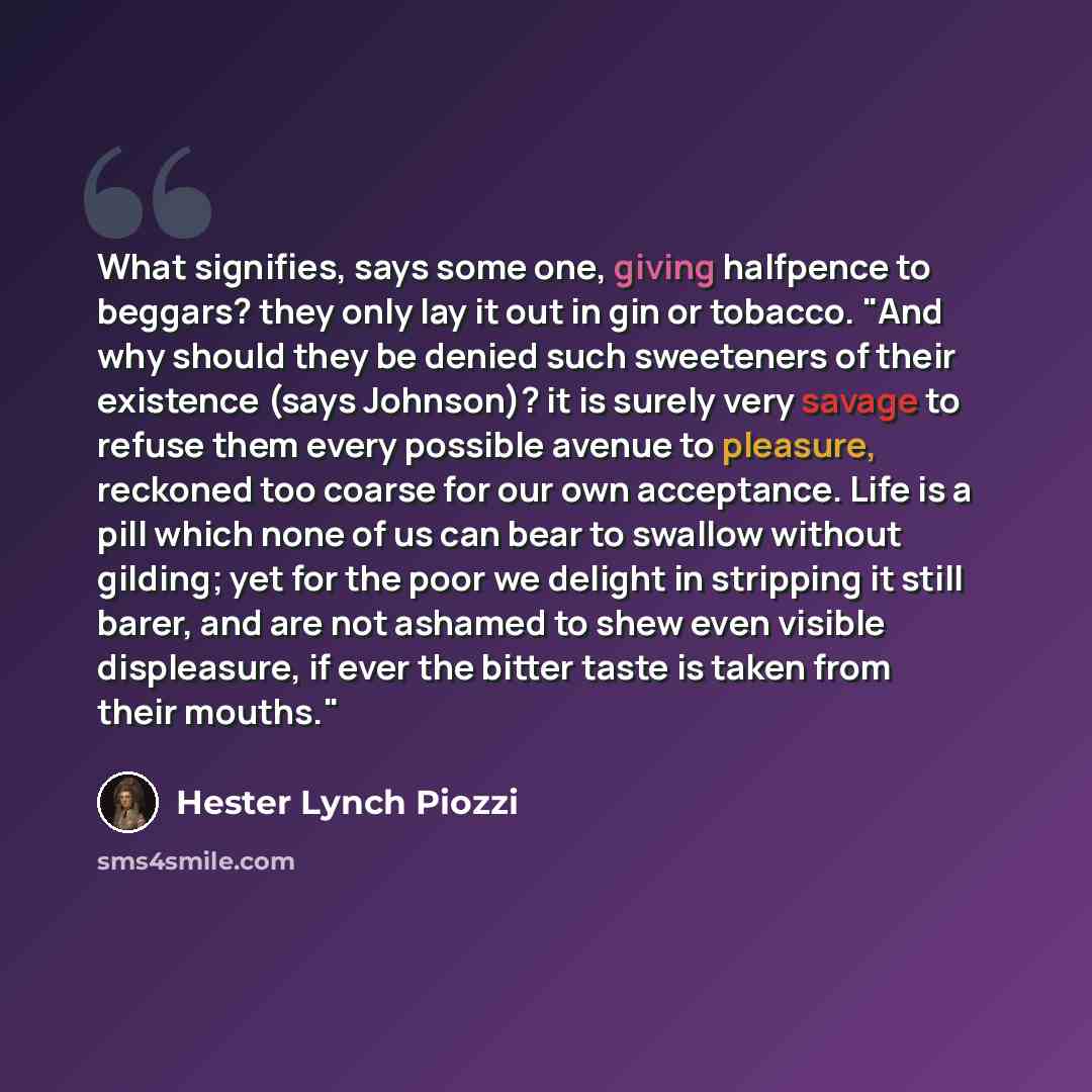 “What signifies, says some one, giving halfpence to beggars? they only lay it out in gin or tobacco. "And why should they be denied such sweeteners of their existence (says Johnson)? it is surely very savage to refuse them every possible avenue to pleasure, reckoned too coarse for our own…” quote by Hester Lynch Piozzi