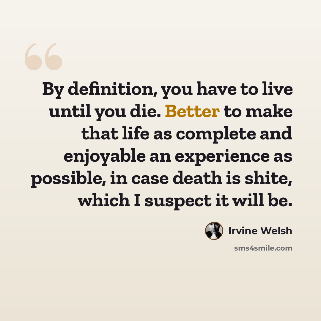 “By definition, you have to live until you die. Better to make that life as complete and enjoyable an experience as possible, in case death is shite, which I suspect it will be.” quote by Irvine Welsh