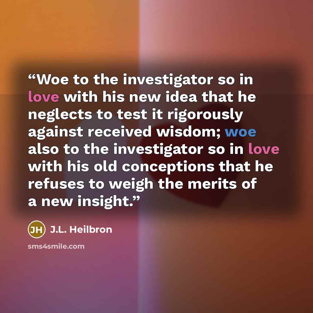 “Woe to the investigator so in love with his new idea that he neglects to test it rigorously against received wisdom; woe also to the investigator so in love with his old conceptions that he refuses to weigh the merits of a new insight.” quote by J.L. Heilbron