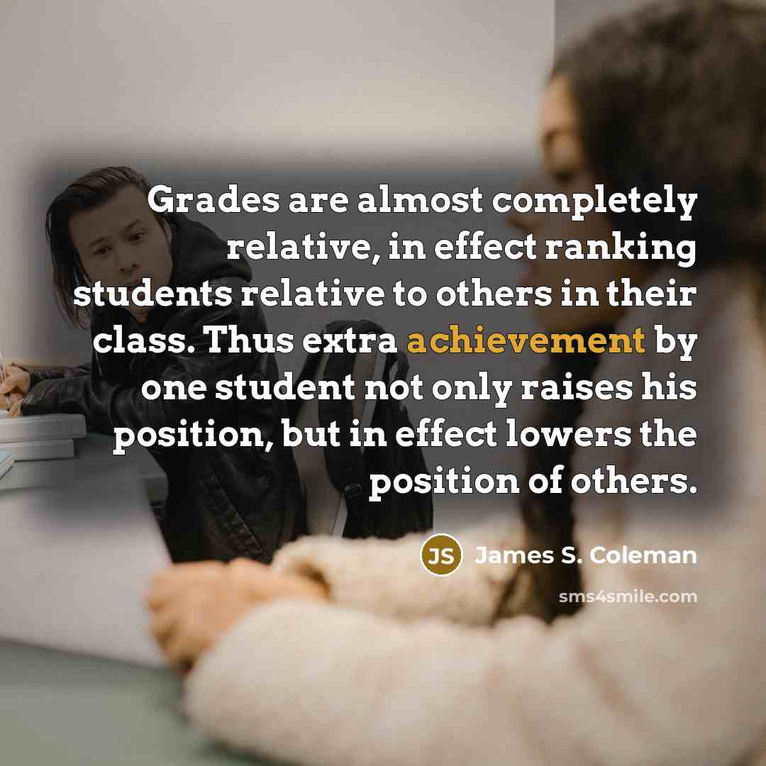 “Grades are almost completely relative, in effect ranking students relative to others in their class. Thus extra achievement by one student not only raises his position, but in effect lowers the position of others.” quote by James S. Coleman