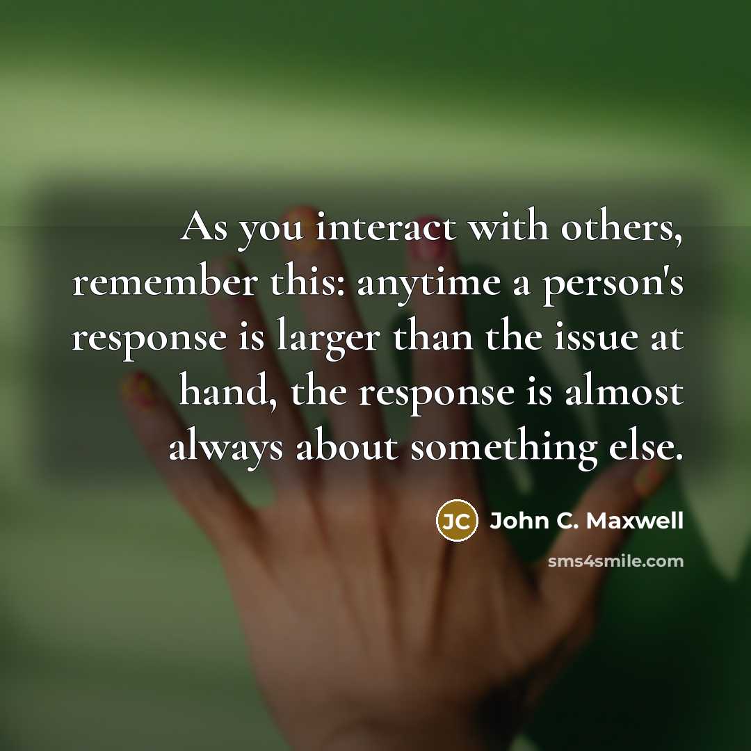 “As you interact with others, remember this: anytime a person's response is larger than the issue at hand, the response is almost always about something else.” quote by John C. Maxwell