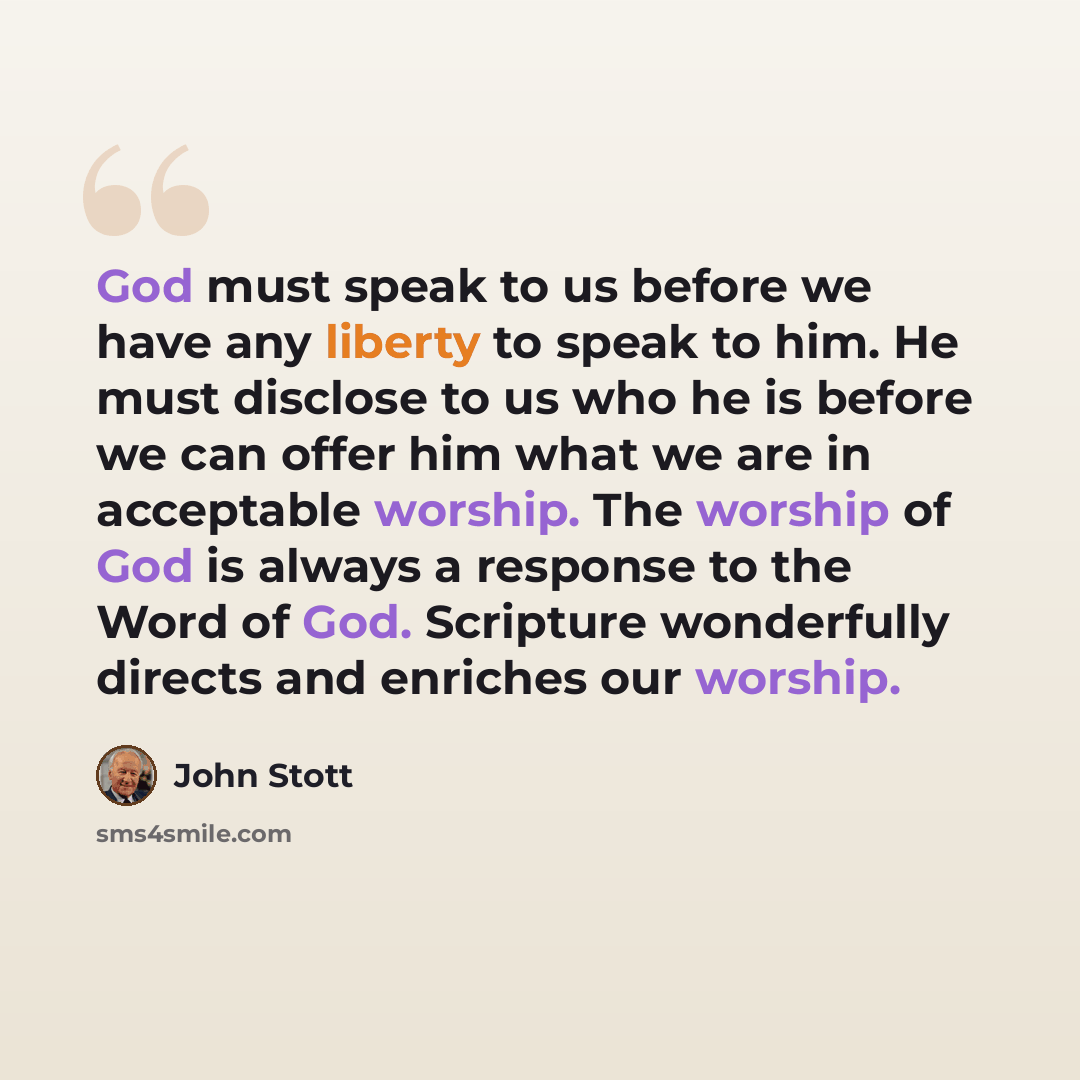 “God must speak to us before we have any liberty to speak to him. He must disclose to us who he is before we can offer him what we are in acceptable worship. The worship of God is always a response to the Word of God. Scripture wonderfully directs and enriches our worship.” quote by John Stott