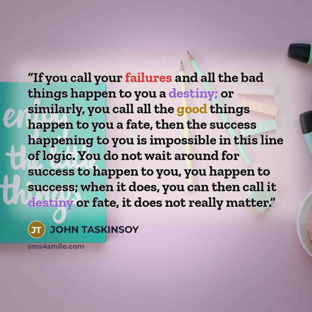 “If you call your failures and all the bad things happen to you a destiny; or similarly, you call all the good things happen to you a fate, then the success happening to you is impossible in this line of logic. You do not wait around for success to happen to you, you happen to success; when it…” quote by JOHN TASKINSOY