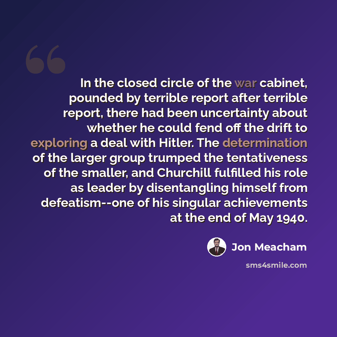 “In the closed circle of the war cabinet, pounded by terrible report after terrible report, there had been uncertainty about whether he could fend off the drift to exploring a deal with Hitler. The determination of the larger group trumped the tentativeness of the smaller, and Churchill fulfilled…” quote by Jon Meacham