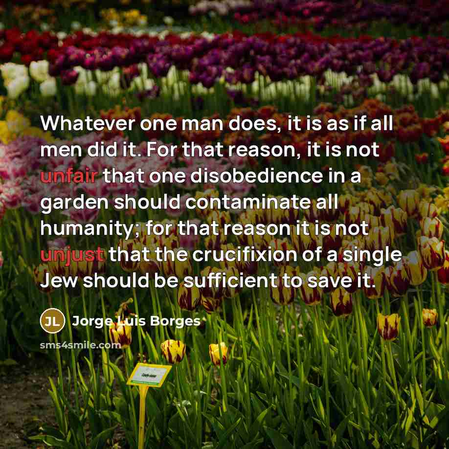 “Whatever one man does, it is as if all men did it. For that reason, it is not unfair that one disobedience in a garden should contaminate all humanity; for that reason it is not unjust that the crucifixion of a single Jew should be sufficient to save it.” quote by Jorge Luis Borges