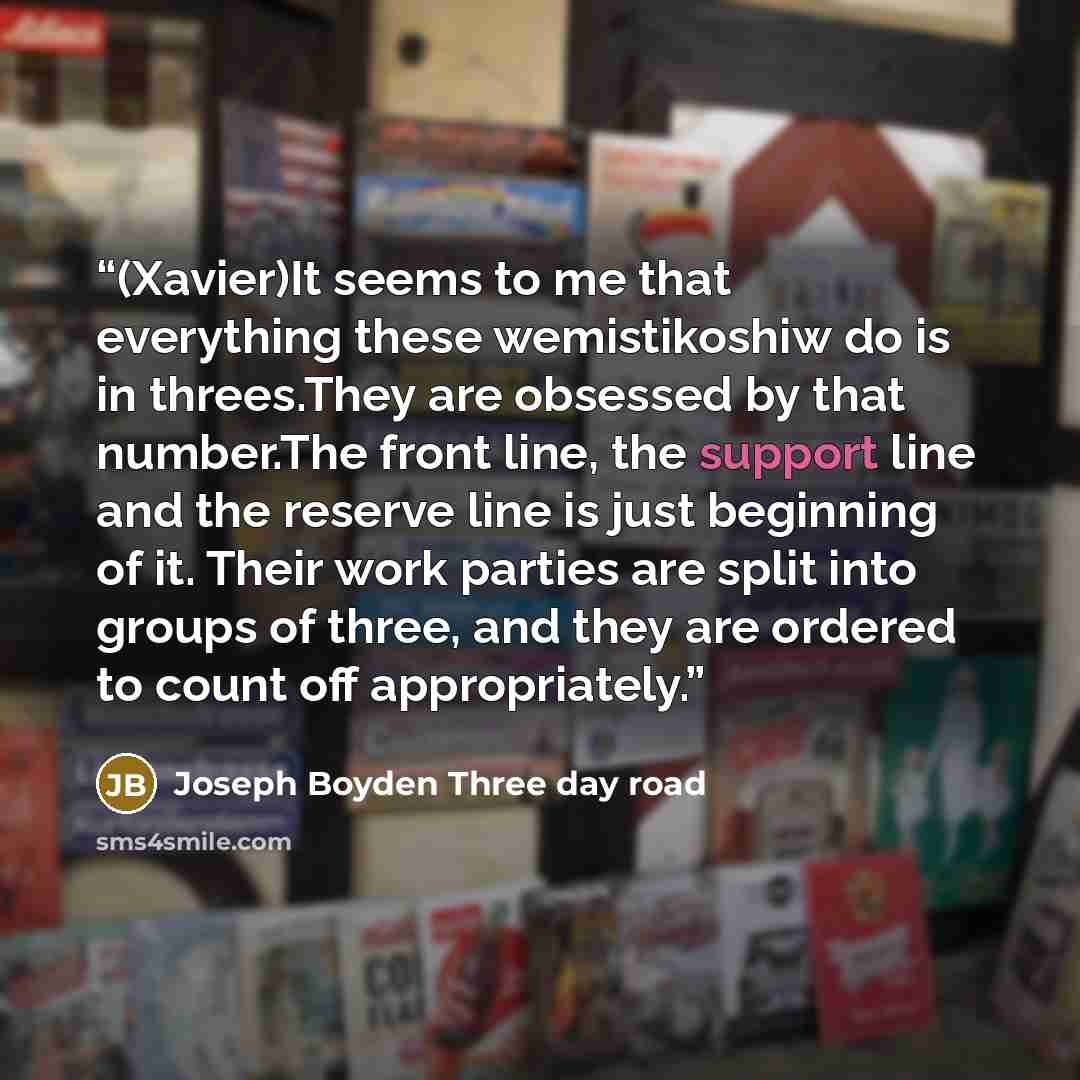 “(Xavier)It seems to me that everything these wemistikoshiw do is in threes.They are obsessed by that number.The front line, the support line and the reserve line is just beginning of it. Their work parties are split into groups of three, and they are ordered to count off appropriately.” quote by Joseph Boyden Three day road