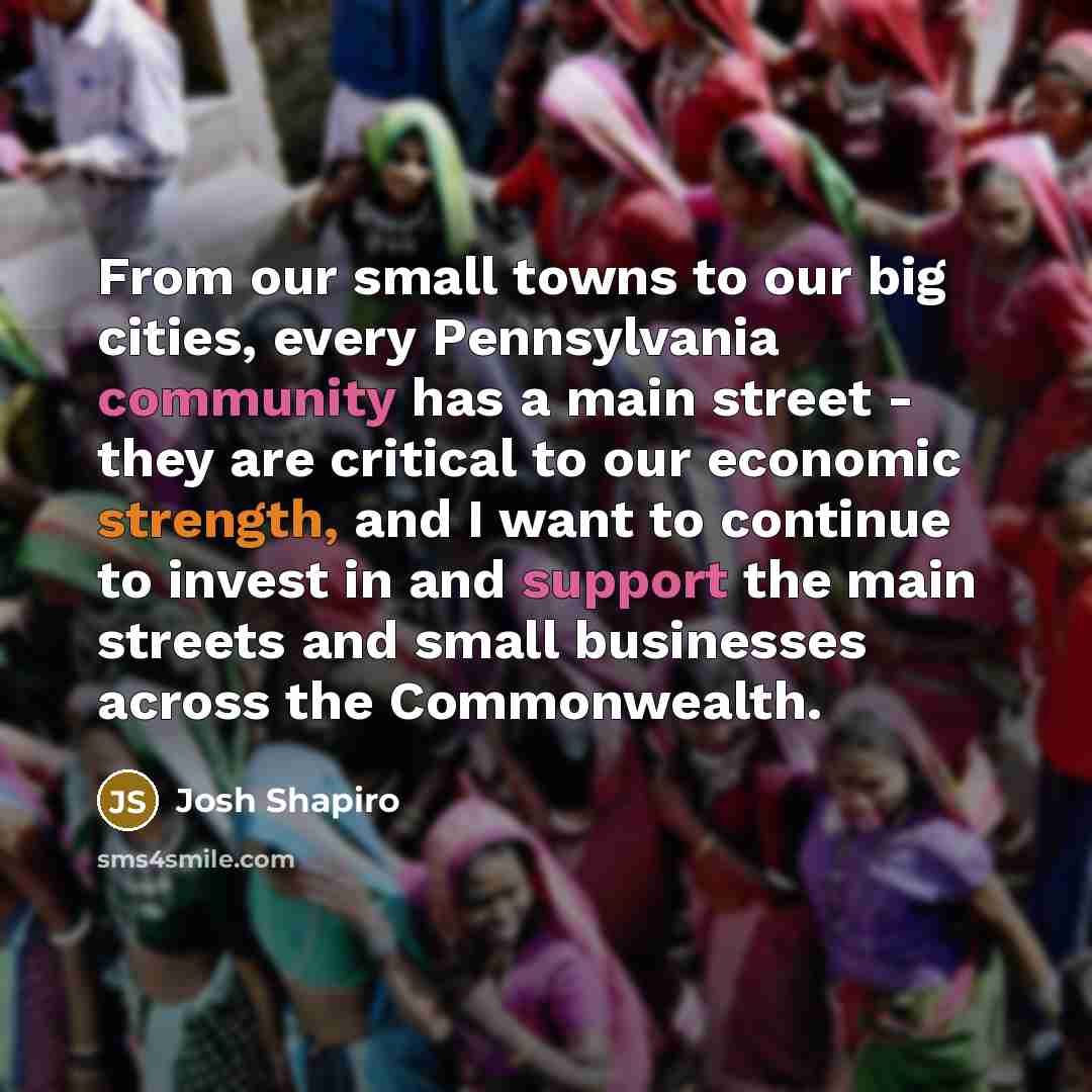 “From our small towns to our big cities, every Pennsylvania community has a main street - they are critical to our economic strength, and I want to continue to invest in and support the main streets and small businesses across the Commonwealth.” quote by Josh Shapiro