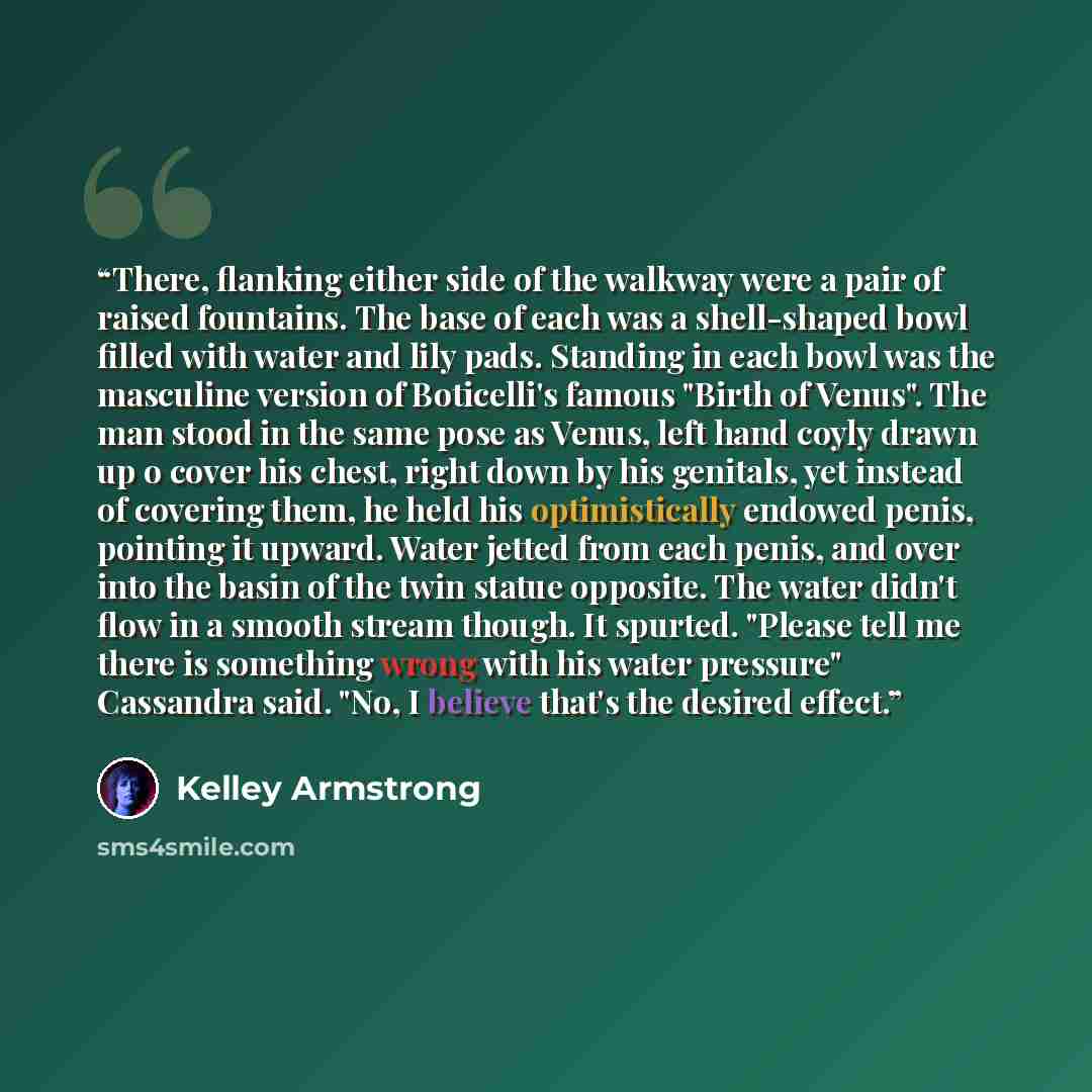“There, flanking either side of the walkway were a pair of raised fountains. The base of each was a shell-shaped bowl filled with water and lily pads. Standing in each bowl was the masculine version of Boticelli's famous "Birth of Venus". The man stood in the same pose as Venus, left hand coyly…” quote by Kelley Armstrong