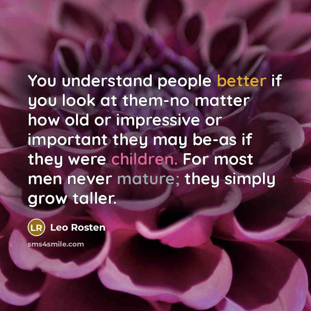 “You understand people better if you look at them-no matter how old or impressive or important they may be-as if they were children. For most men never mature; they simply grow taller.” quote by Leo Rosten