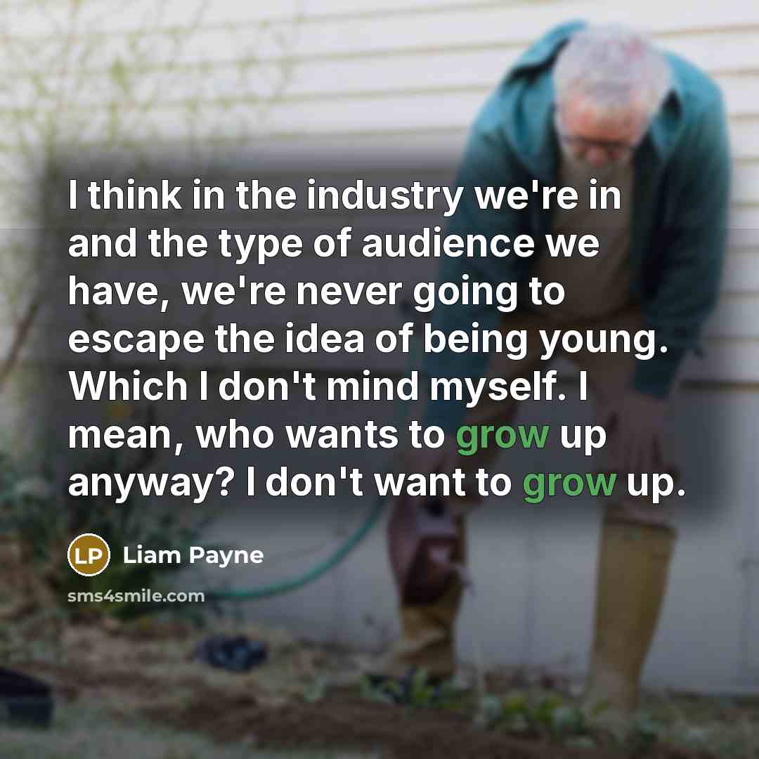 “I think in the industry we're in and the type of audience we have, we're never going to escape the idea of being young. Which I don't mind myself. I mean, who wants to grow up anyway? I don't want to grow up.” quote by Liam Payne