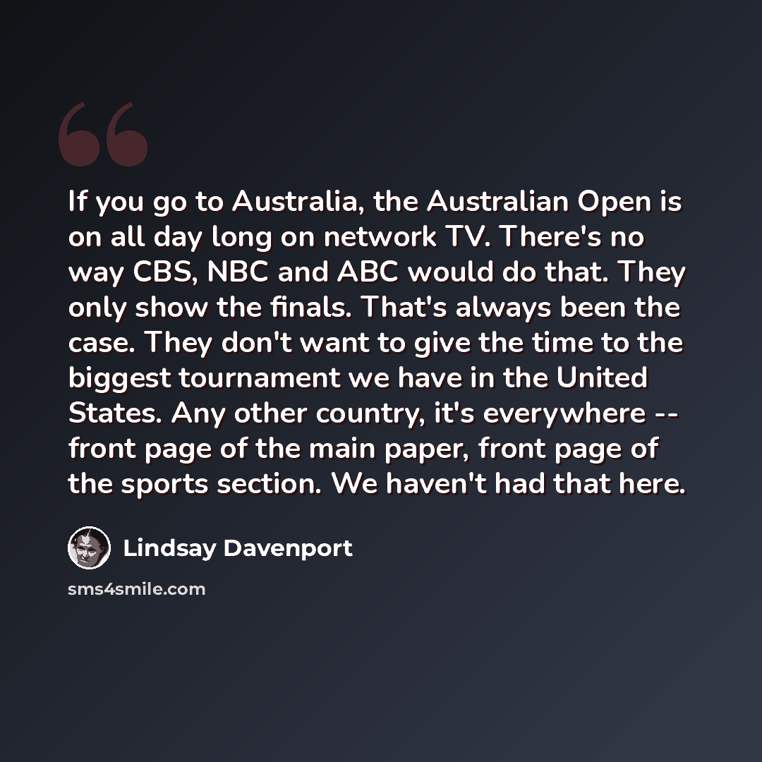 “If you go to Australia, the Australian Open is on all day long on network TV. There's no way CBS, NBC and ABC would do that. They only show the finals. That's always been the case. They don't want to give the time to the biggest tournament we have in the United States. Any other country, it's…” quote by Lindsay Davenport
