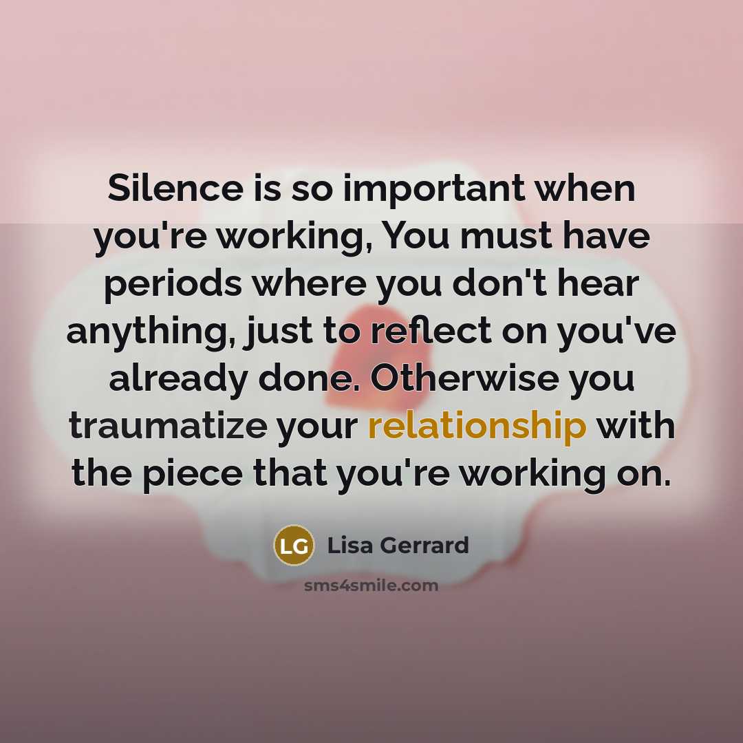 “Silence is so important when you're working, You must have periods where you don't hear anything, just to reflect on you've already done. Otherwise you traumatize your relationship with the piece that you're working on.” quote by Lisa Gerrard