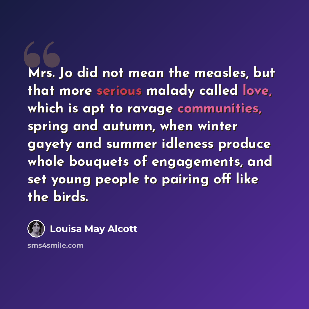 “Mrs. Jo did not mean the measles, but that more serious malady called love, which is apt to ravage communities, spring and autumn, when winter gayety and summer idleness produce whole bouquets of engagements, and set young people to pairing off like the birds.” quote by Louisa May Alcott