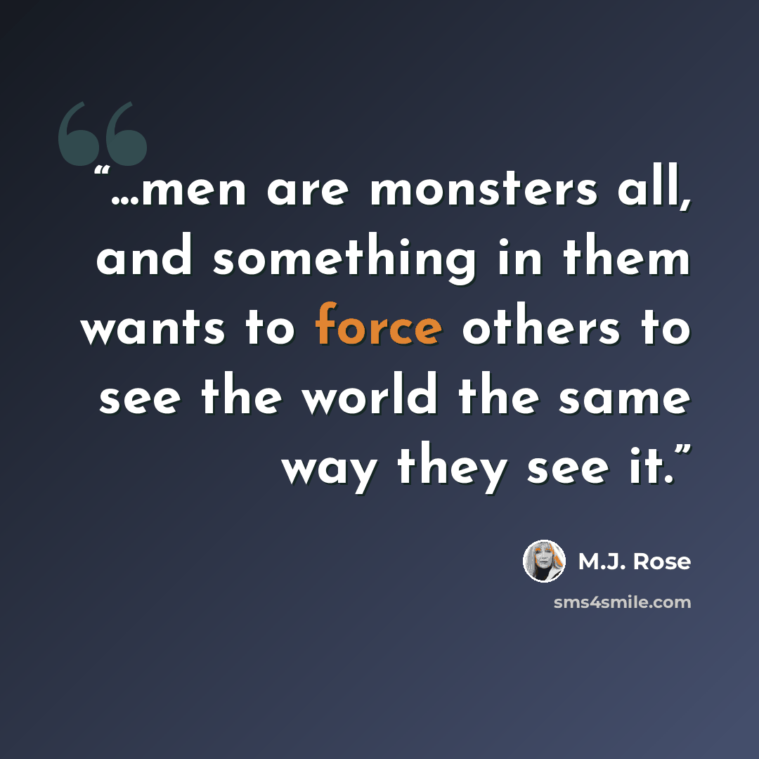“...men are monsters all, and something in them wants to force others to see the world the same way they see it.” quote by M.J. Rose