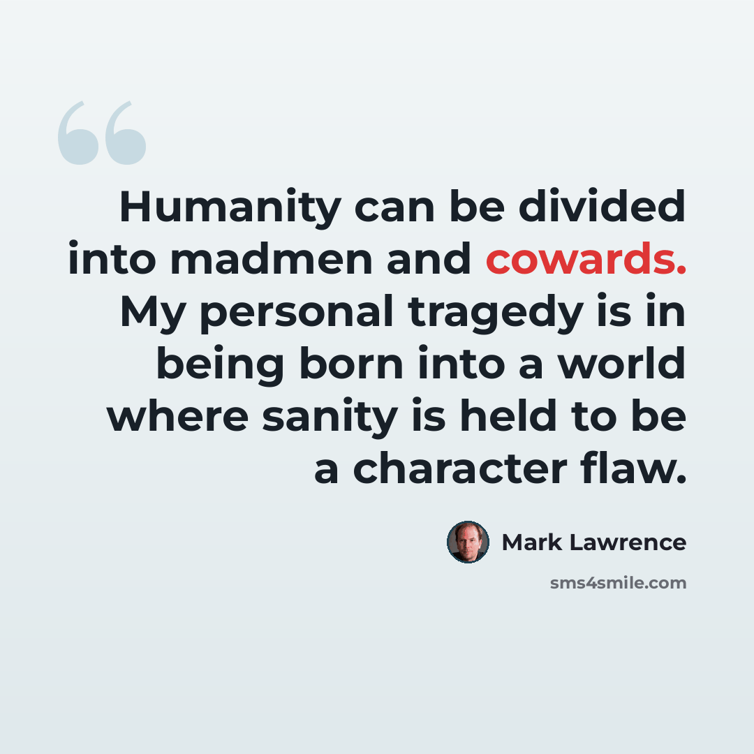 “Humanity can be divided into madmen and cowards. My personal tragedy is in being born into a world where sanity is held to be a character flaw.” quote by Mark Lawrence