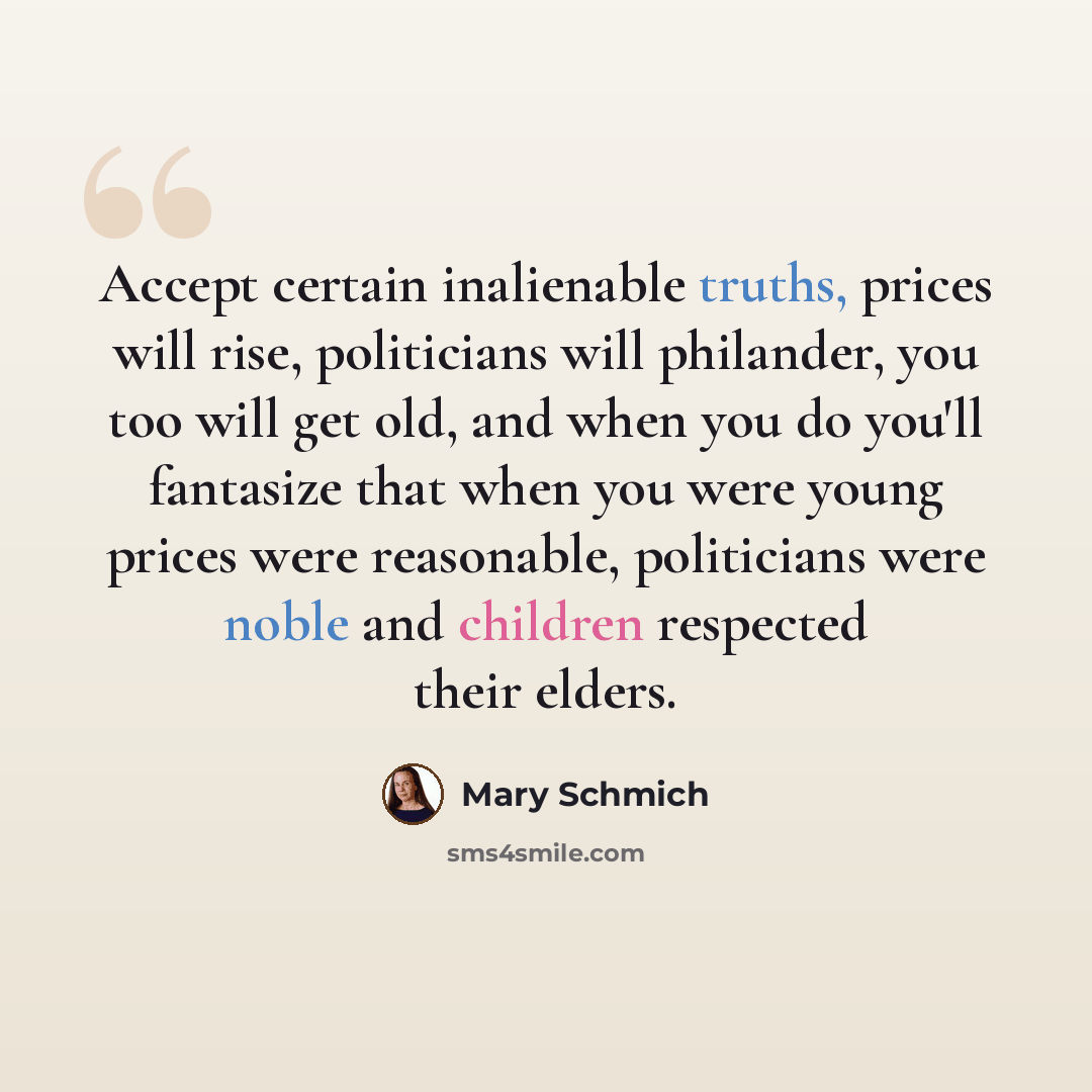 “Accept certain inalienable truths, prices will rise, politicians will philander, you too will get old, and when you do you'll fantasize that when you were young prices were reasonable, politicians were noble and children respected their elders.” quote by Mary Schmich