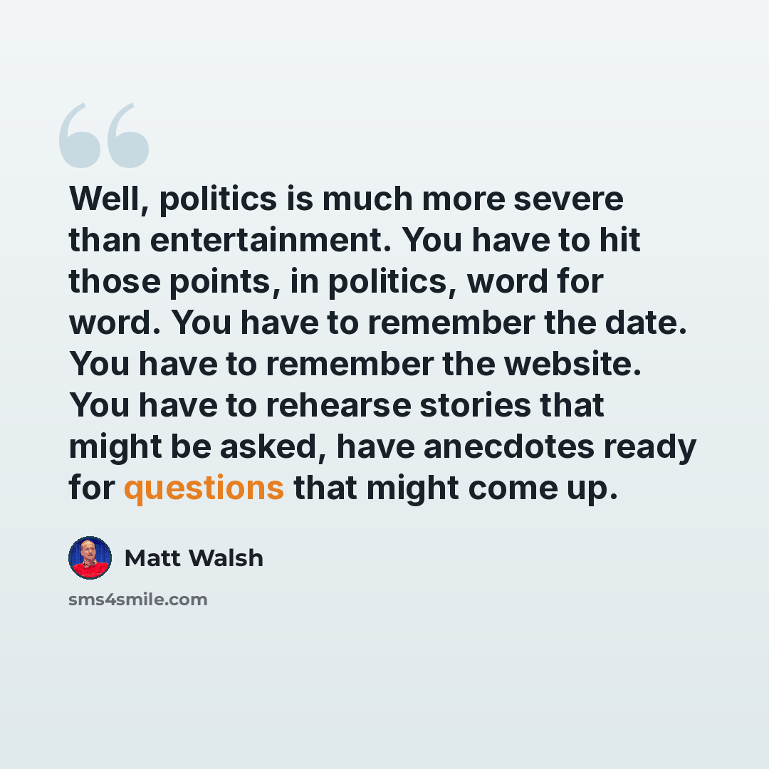 “Well, politics is much more severe than entertainment. You have to hit those points, in politics, word for word. You have to remember the date. You have to remember the website. You have to rehearse stories that might be asked, have anecdotes ready for questions that might come up.” quote by Matt Walsh