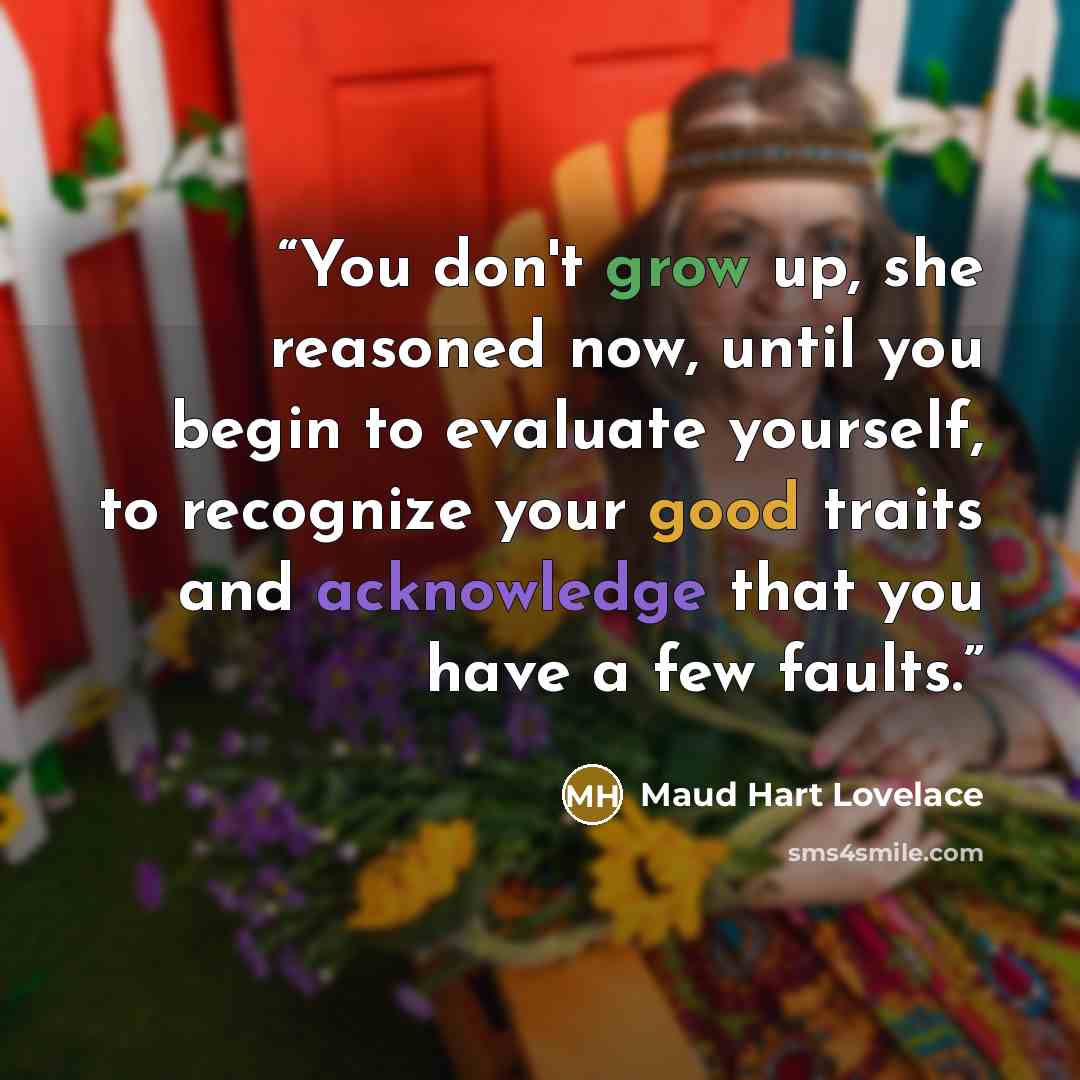 “You don't grow up, she reasoned now, until you begin to evaluate yourself, to recognize your good traits and acknowledge that you have a few faults.” quote by Maud Hart Lovelace