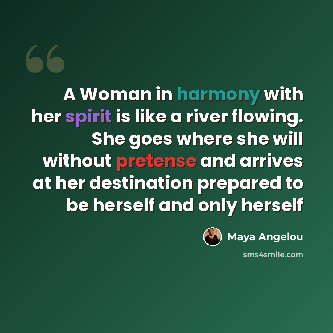 “A Woman in harmony with her spirit is like a river flowing. She goes where she will without pretense and arrives at her destination prepared to be herself and only herself” quote by Maya Angelou