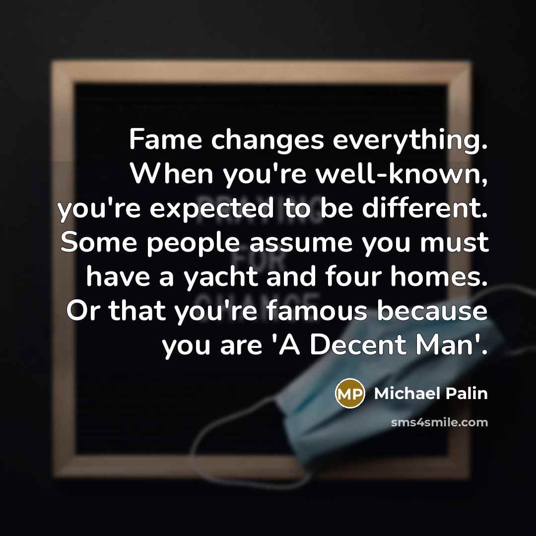 “Fame changes everything. When you're well-known, you're expected to be different. Some people assume you must have a yacht and four homes. Or that you're famous because you are 'A Decent Man'.” quote by Michael Palin