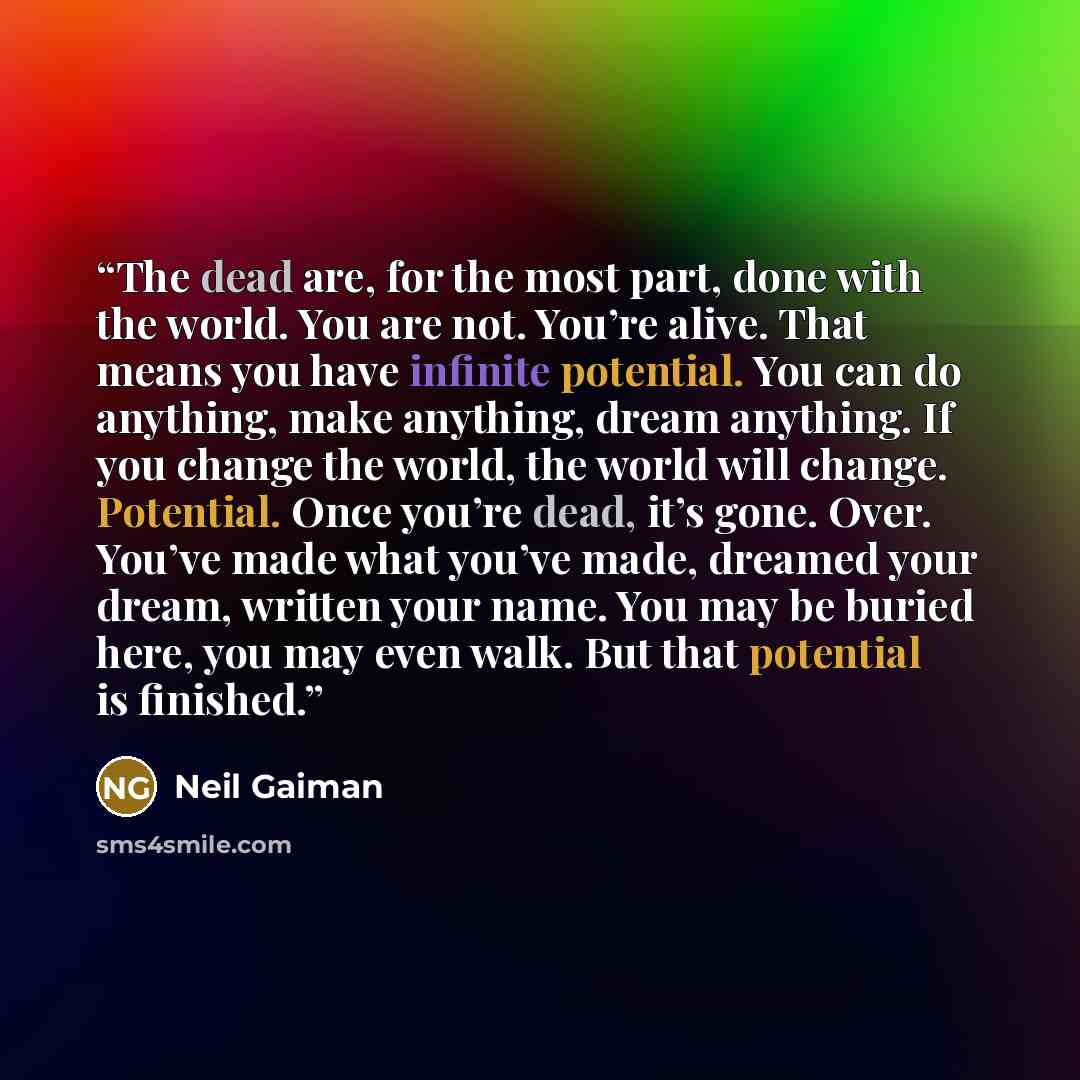 “The dead are, for the most part, done with the world. You are not. You’re alive. That means you have infinite potential. You can do anything, make anything, dream anything. If you change the world, the world will change. Potential. Once you’re dead, it’s gone. Over. You’ve made what you’ve made…” quote by Neil Gaiman