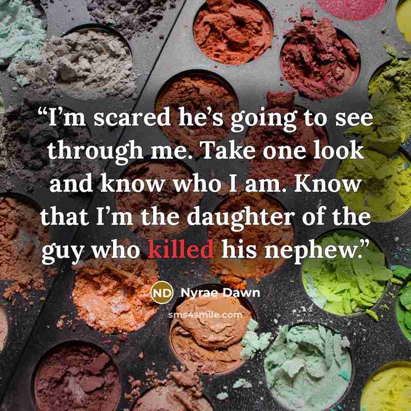 “I’m scared he’s going to see through me. Take one look and know who I am. Know that I’m the daughter of the guy who killed his nephew.” quote by Nyrae Dawn