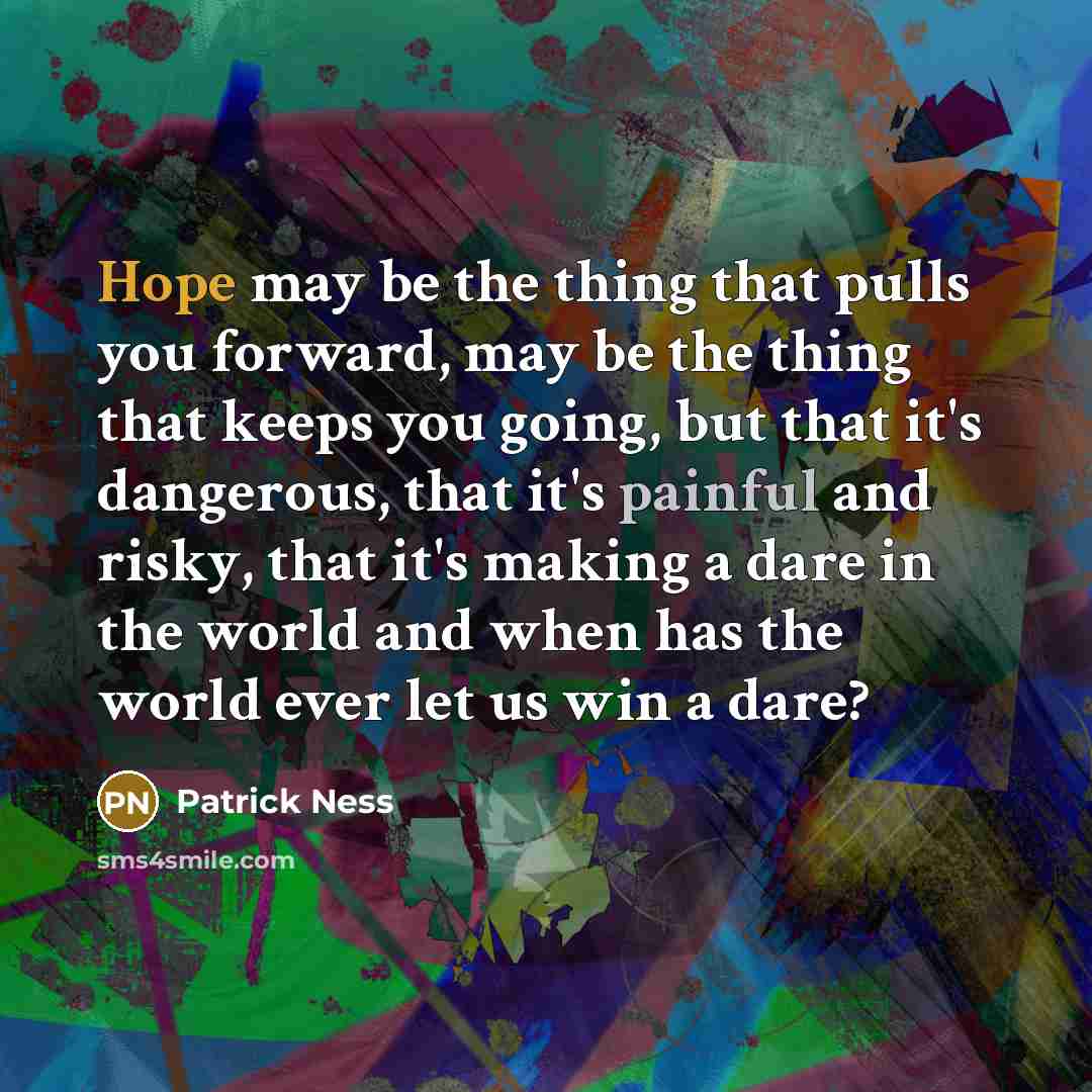 “Hope may be the thing that pulls you forward, may be the thing that keeps you going, but that it's dangerous, that it's painful and risky, that it's making a dare in the world and when has the world ever let us win a dare?” quote by Patrick Ness