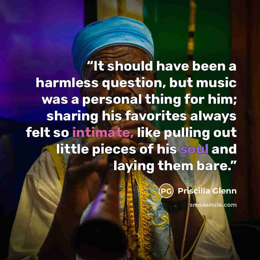 “It should have been a harmless question, but music was a personal thing for him; sharing his favorites always felt so intimate, like pulling out little pieces of his soul and laying them bare.” quote by Priscilla Glenn
